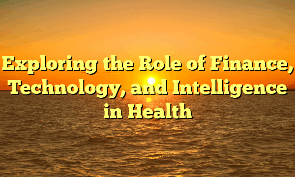 Exploring the Role of Finance, Technology, and Intelligence in Health Exploring the Role of Finance, Technology, and Intelligence in Health