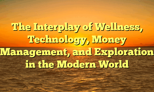 The Interplay of Wellness, Technology, Money Management, and Exploration in the Modern World
