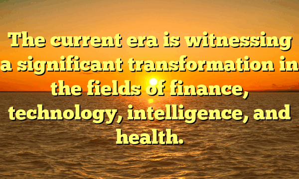 The current era is witnessing a significant transformation in the fields of finance, technology, intelligence, and health.