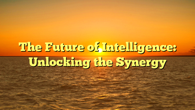 The Future of Intelligence: Unlocking the Synergy The Future of Intelligence: Unlocking the Synergy
