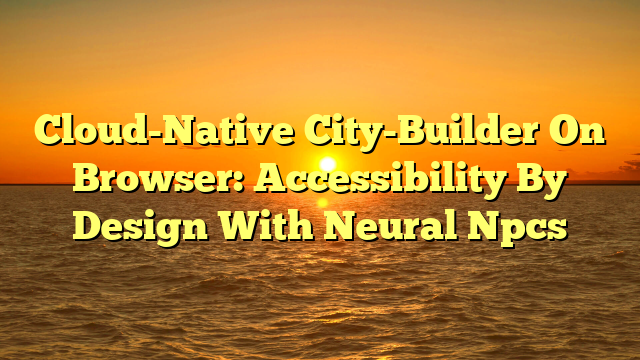 Cloud-Native City-Builder On Browser: Accessibility By Design With Neural Npcs